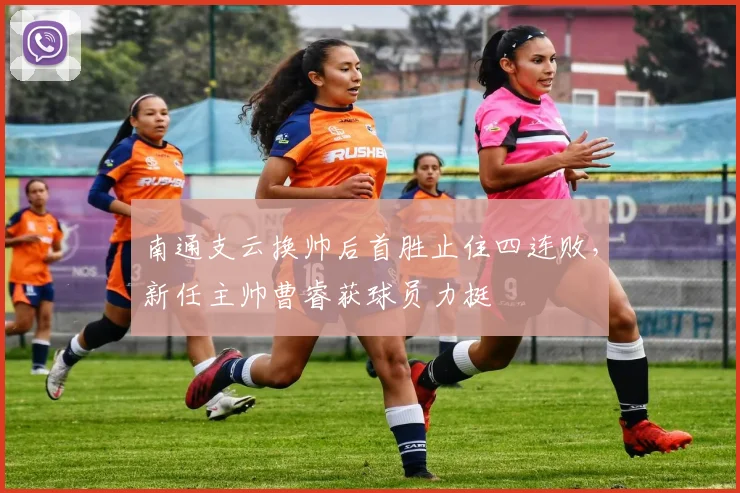 南通支云换帅后首胜止住四连败，新任主帅曹睿获球员力挺